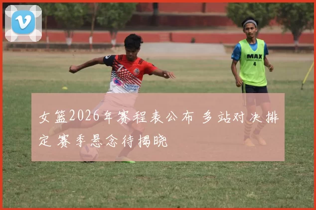 女篮2026年赛程表公布 多站对决排定 赛季悬念待揭晓