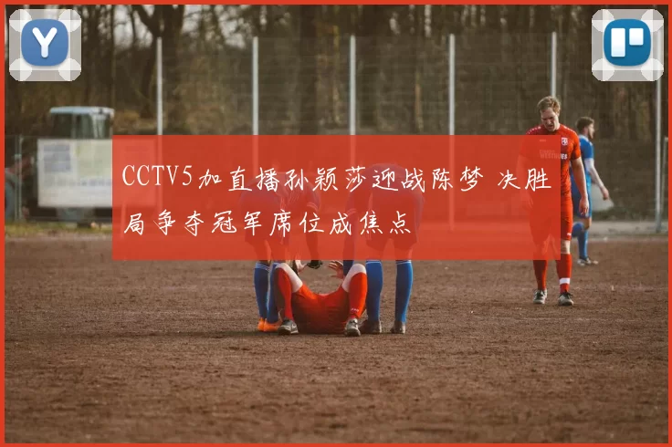 CCTV5加直播孙颖莎迎战陈梦 决胜局争夺冠军席位成焦点