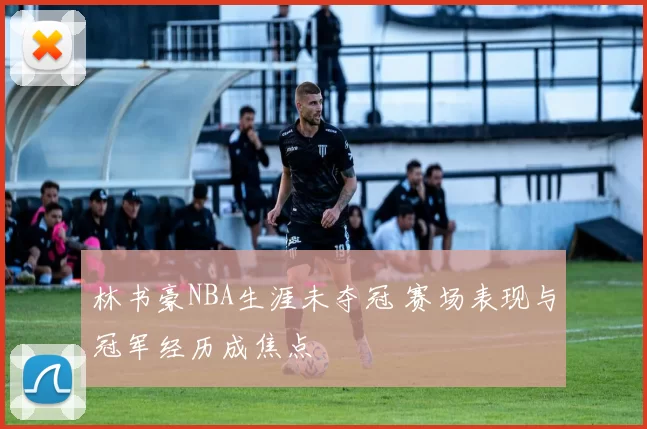 林书豪NBA生涯未夺冠 赛场表现与冠军经历成焦点