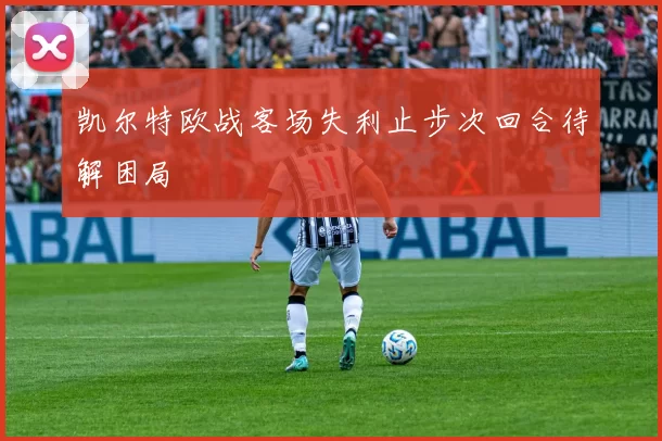 凯尔特欧战客场失利止步次回合待解困局