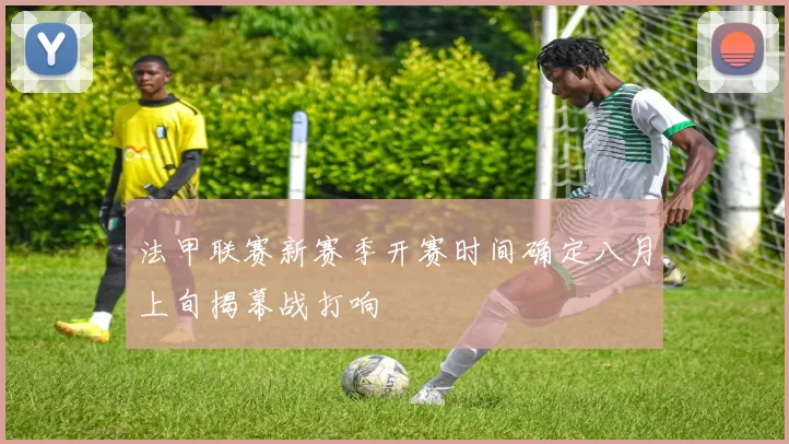 法甲联赛新赛季开赛时间确定八月上旬揭幕战打响