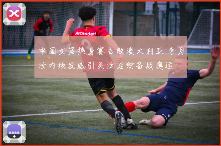 中国女篮热身赛击败澳大利亚 李月汝内线发威引关注后续备战奥运