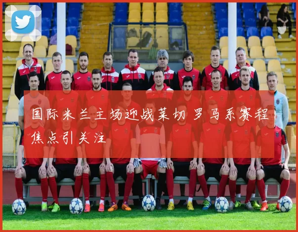 国际米兰主场迎战莱切 罗马系赛程焦点引关注