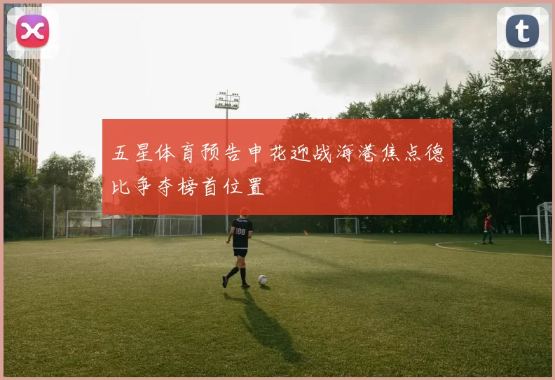 五星体育预告申花迎战海港焦点德比争夺榜首位置