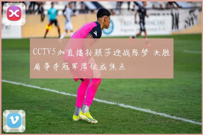 CCTV5加直播孙颖莎迎战陈梦 决胜局争夺冠军席位成焦点