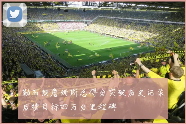 勒布朗詹姆斯总得分突破历史记录后续目标四万分里程碑