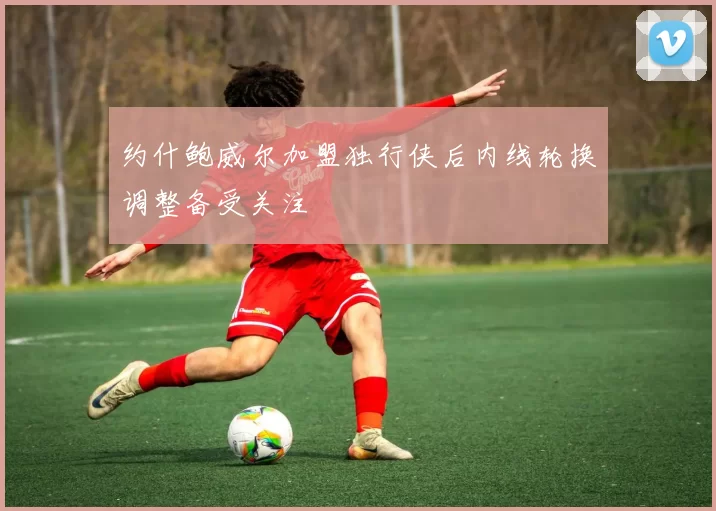 约什鲍威尔加盟独行侠后内线轮换调整备受关注