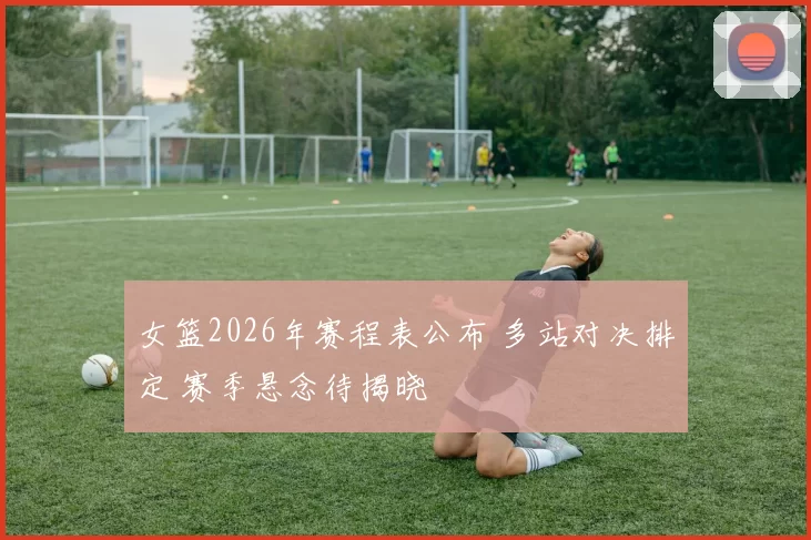 女篮2026年赛程表公布 多站对决排定 赛季悬念待揭晓