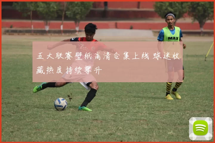 五大联赛壁纸高清合集上线 球迷收藏热度持续攀升