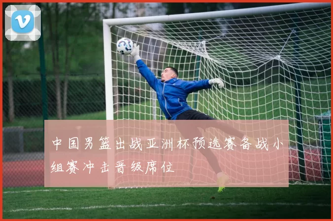 中国男篮出战亚洲杯预选赛备战小组赛冲击晋级席位