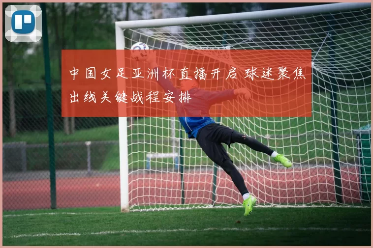 中国女足亚洲杯直播开启 球迷聚焦出线关键战程安排