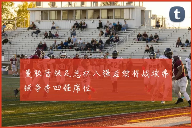 曼联晋级足总杯八强后续将战埃弗顿争夺四强席位