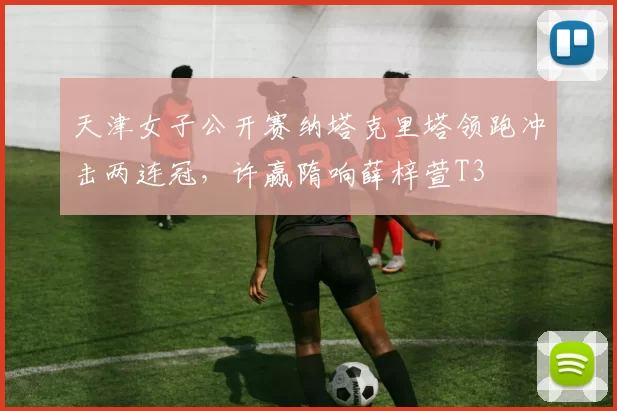 天津女子公开赛纳塔克里塔领跑冲击两连冠，许赢隋响薛梓萱T3