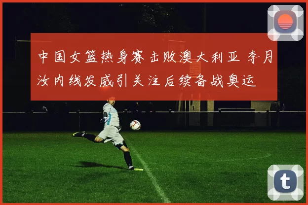 中国女篮热身赛击败澳大利亚 李月汝内线发威引关注后续备战奥运