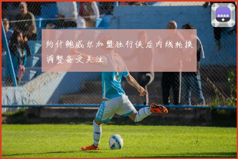 约什鲍威尔加盟独行侠后内线轮换调整备受关注