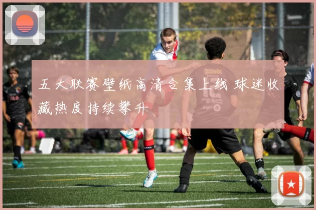 五大联赛壁纸高清合集上线 球迷收藏热度持续攀升