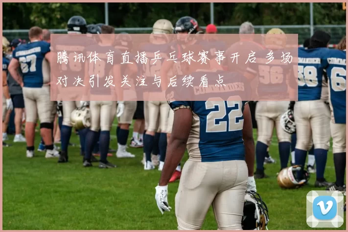 腾讯体育直播乒乓球赛事开启 多场对决引发关注与后续看点