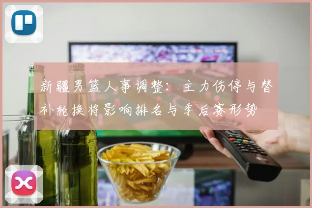 新疆男篮人事调整：主力伤停与替补轮换将影响排名与季后赛形势