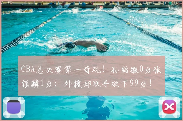 CBA总决赛第一奇观!孙铭徽0分张镇麟1分:外援却联手砍下99分!