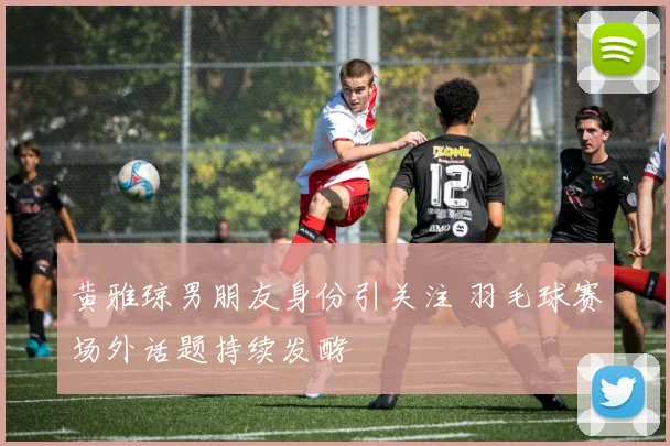 黄雅琼男朋友身份引关注 羽毛球赛场外话题持续发酵