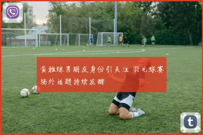 黄雅琼男朋友身份引关注 羽毛球赛场外话题持续发酵
