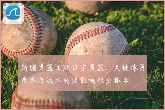 新疆男篮击败辽宁男篮：关键球员表现与战术轮换影响积分排名
